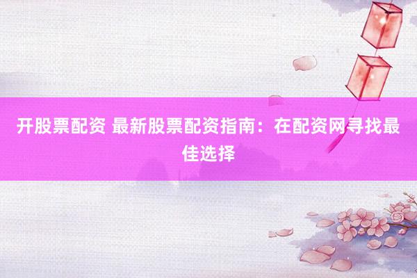 开股票配资 最新股票配资指南：在配资网寻找最佳选择