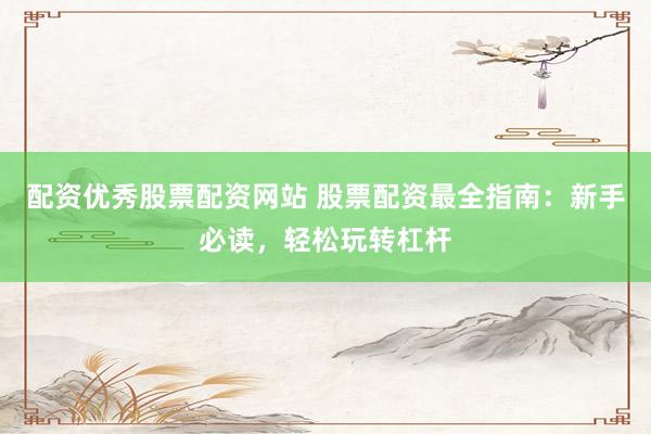 配资优秀股票配资网站 股票配资最全指南：新手必读，轻松玩转杠杆