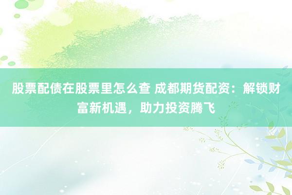 股票配债在股票里怎么查 成都期货配资：解锁财富新机遇，助力投资腾飞