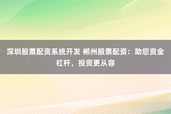 深圳股票配资系统开发 郴州股票配资：助您资金杠杆，投资更从容