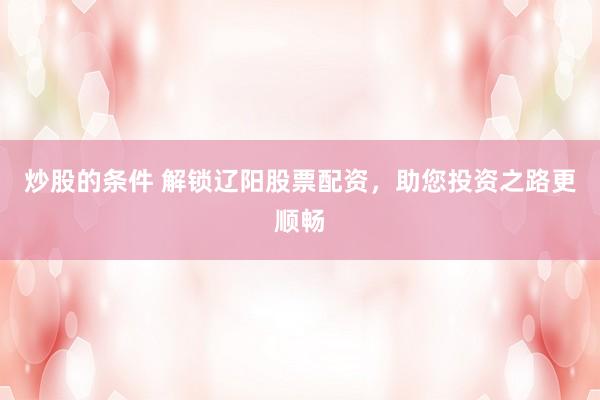 炒股的条件 解锁辽阳股票配资，助您投资之路更顺畅