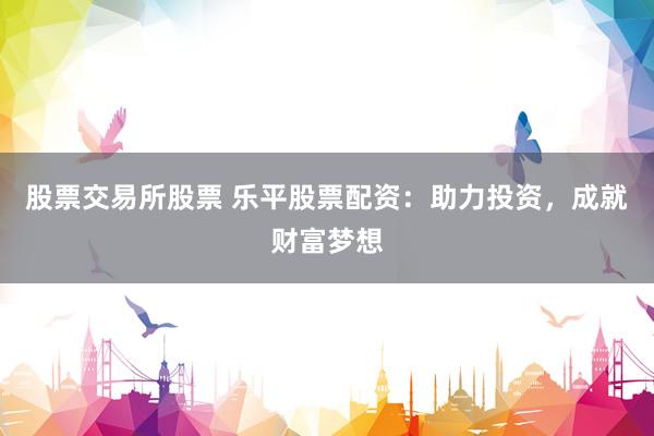 股票交易所股票 乐平股票配资：助力投资，成就财富梦想