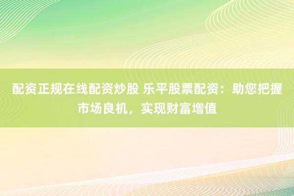 配资正规在线配资炒股 乐平股票配资：助您把握市场良机，实现财富增值