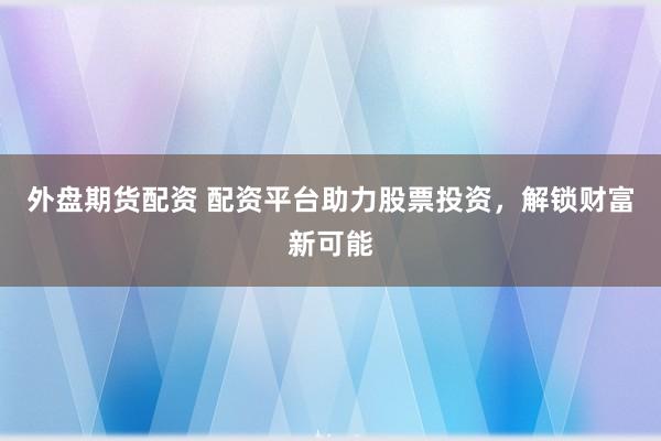 外盘期货配资 配资平台助力股票投资，解锁财富新可能