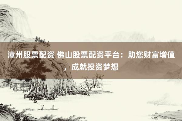 漳州股票配资 佛山股票配资平台：助您财富增值，成就投资梦想
