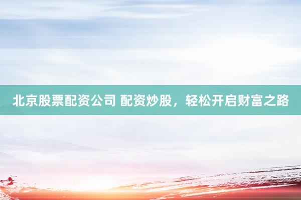 北京股票配资公司 配资炒股，轻松开启财富之路