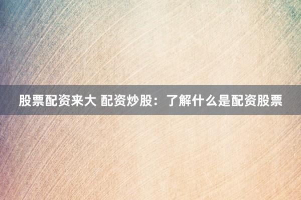 股票配资来大 配资炒股：了解什么是配资股票