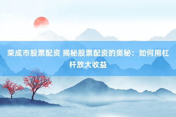 荣成市股票配资 揭秘股票配资的奥秘：如何用杠杆放大收益