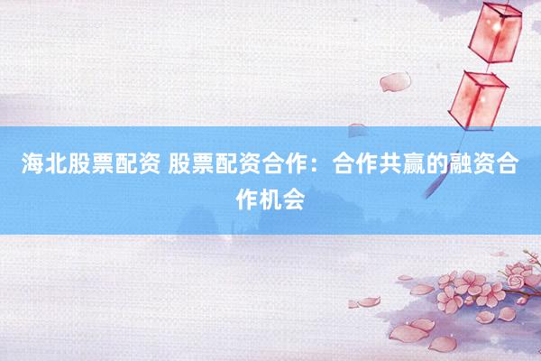 海北股票配资 股票配资合作：合作共赢的融资合作机会