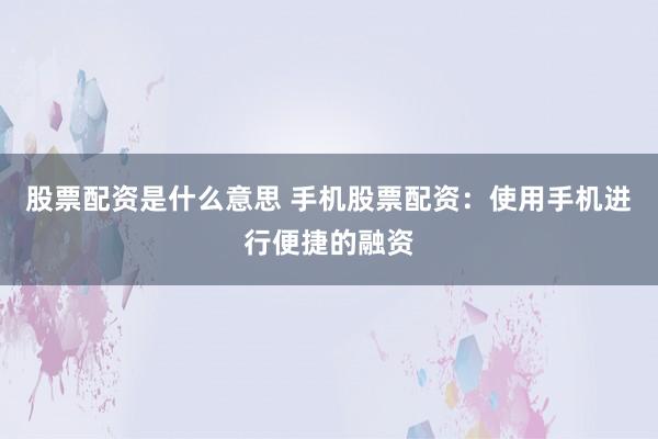 股票配资是什么意思 手机股票配资：使用手机进行便捷的融资
