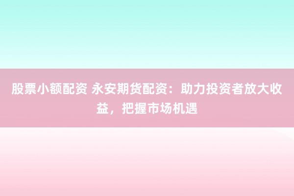 股票小额配资 永安期货配资：助力投资者放大收益，把握市场机遇