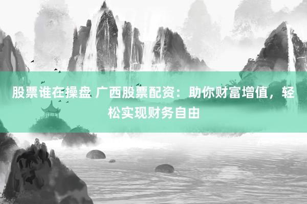 股票谁在操盘 广西股票配资：助你财富增值，轻松实现财务自由