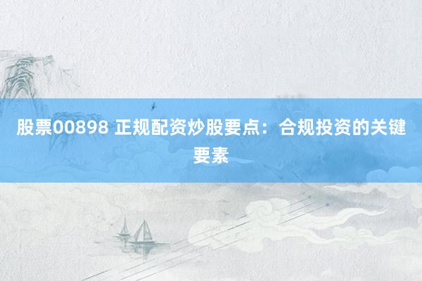 股票00898 正规配资炒股要点：合规投资的关键要素