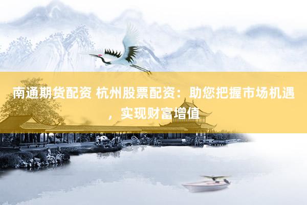 南通期货配资 杭州股票配资：助您把握市场机遇，实现财富增值