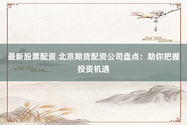 最新股票配资 北京期货配资公司盘点：助你把握投资机遇