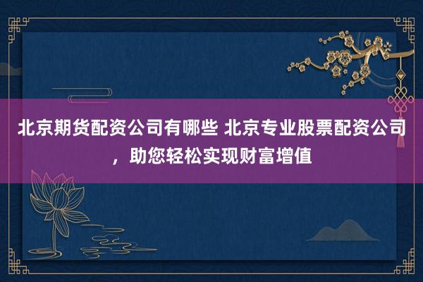 北京期货配资公司有哪些 北京专业股票配资公司，助您轻松实现财富增值