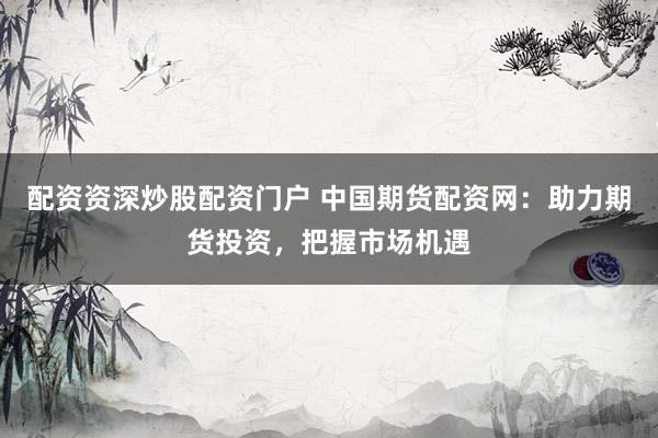 配资资深炒股配资门户 中国期货配资网：助力期货投资，把握市场机遇