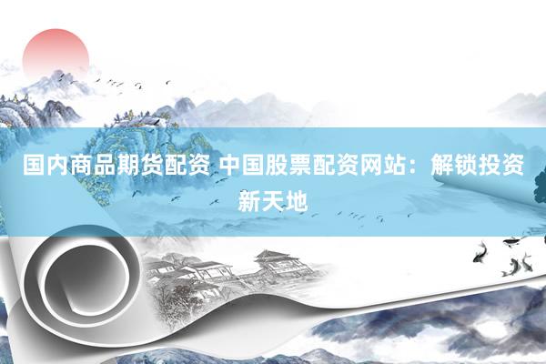 国内商品期货配资 中国股票配资网站：解锁投资新天地