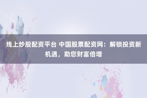线上炒股配资平台 中国股票配资网：解锁投资新机遇，助您财富倍增