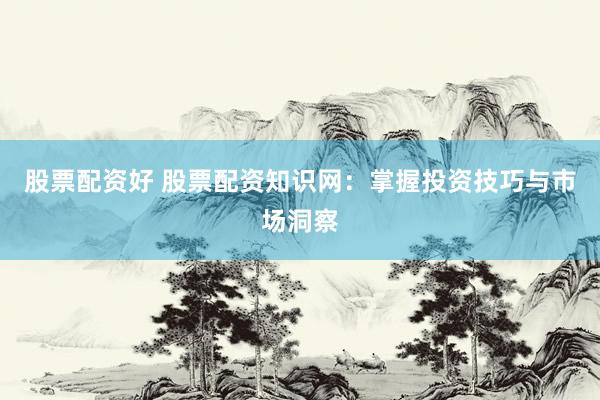 股票配资好 股票配资知识网：掌握投资技巧与市场洞察