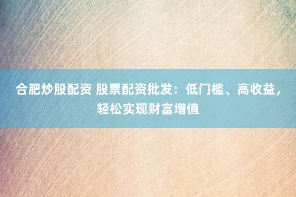 合肥炒股配资 股票配资批发：低门槛、高收益，轻松实现财富增值