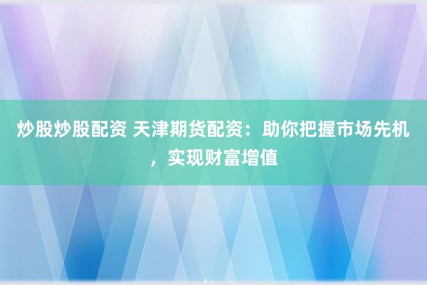炒股炒股配资 天津期货配资：助你把握市场先机，实现财富增值