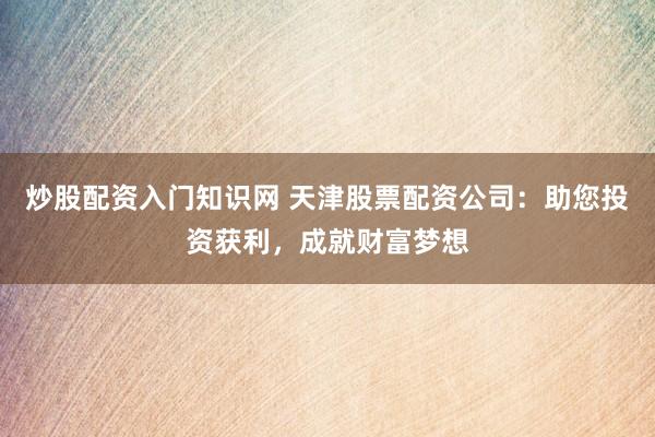 炒股配资入门知识网 天津股票配资公司：助您投资获利，成就财富梦想
