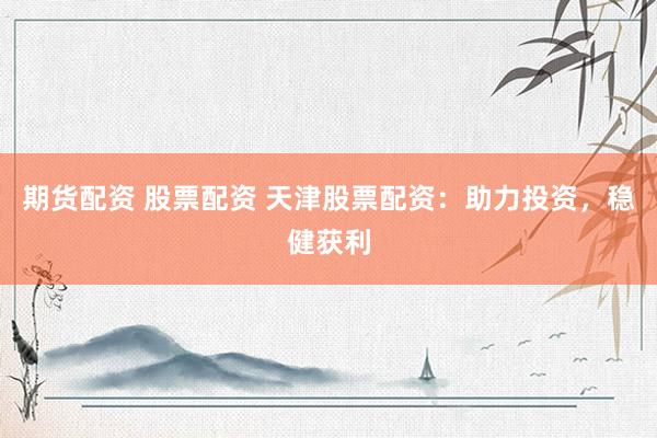期货配资 股票配资 天津股票配资：助力投资，稳健获利
