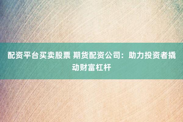 配资平台买卖股票 期货配资公司：助力投资者撬动财富杠杆