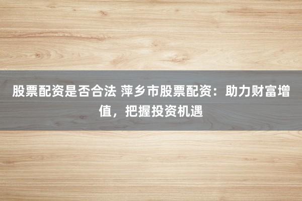 股票配资是否合法 萍乡市股票配资：助力财富增值，把握投资机遇